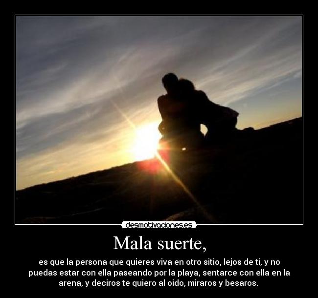 Mala suerte, - es que la persona que quieres viva en otro sitio, lejos de ti, y no
puedas estar con ella paseando por la playa, sentarce con ella en la
arena, y deciros te quiero al oido, miraros y besaros.