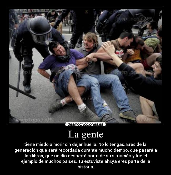 La gente - tiene miedo a morir sin dejar huella. No lo tengas. Eres de la
generación que será recordada durante mucho tiempo, que pasará a
los libros, que un día despertó harta de su situación y fue el
ejemplo de muchos países. Tú estuviste ahí,ya eres parte de la
historia.