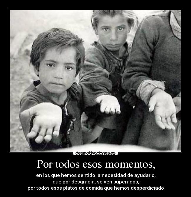 Por todos esos momentos, - en los que hemos sentido la necesidad de ayudarlo,
que por desgracia, se ven superados,
por todos esos platos de comida que hemos desperdiciado