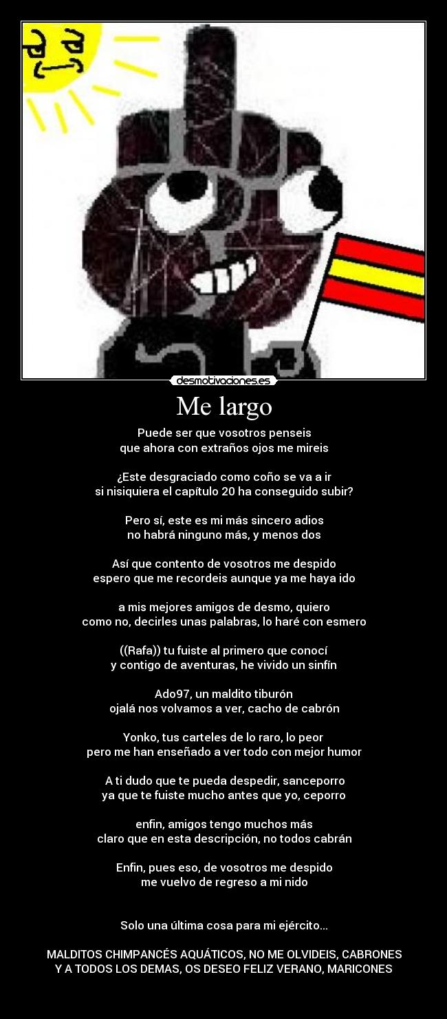 Me largo - Puede ser que vosotros penseis
que ahora con extraños ojos me mireis

¿Este desgraciado como coño se va a ir
si nisiquiera el capítulo 20 ha conseguido subir?

Pero sí, este es mi más sincero adios
no habrá ninguno más, y menos dos

Así que contento de vosotros me despido
espero que me recordeis aunque ya me haya ido

a mis mejores amigos de desmo, quiero
como no, decirles unas palabras, lo haré con esmero

((Rafa)) tu fuiste al primero que conocí
y contigo de aventuras, he vivido un sinfín

Ado97, un maldito tiburón
ojalá nos volvamos a ver, cacho de cabrón

Yonko, tus carteles de lo raro, lo peor
pero me han enseñado a ver todo con mejor humor

 A ti dudo que te pueda despedir, sanceporro
ya que te fuiste mucho antes que yo, ceporro

enfin, amigos tengo muchos más
claro que en esta descripción, no todos cabrán

Enfin, pues eso, de vosotros me despido
me vuelvo de regreso a mi nido


Solo una última cosa para mi ejército...

MALDITOS CHIMPANCÉS AQUÁTICOS, NO ME OLVIDEIS, CABRONES
Y A TODOS LOS DEMAS, OS DESEO FELIZ VERANO, MARICONES

