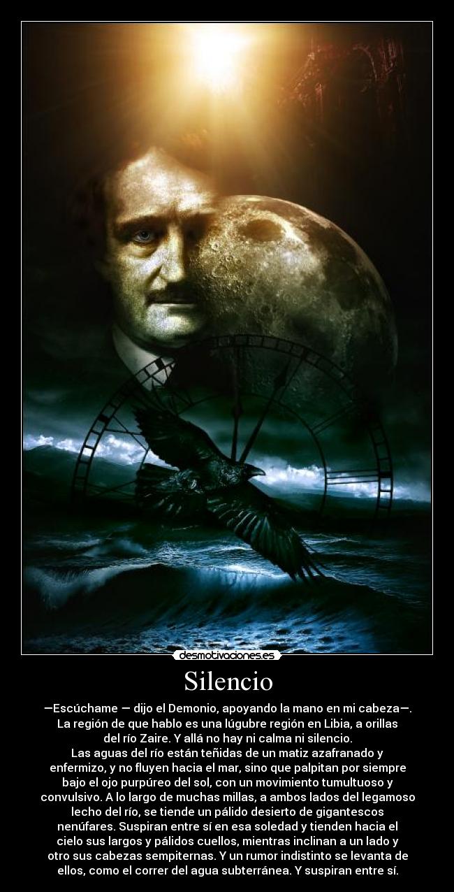Silencio - —Escúchame — dijo el Demonio, apoyando la mano en mi cabeza—.
La región de que hablo es una lúgubre región en Libia, a orillas
del río Zaire. Y allá no hay ni calma ni silencio.
Las aguas del río están teñidas de un matiz azafranado y
enfermizo, y no fluyen hacia el mar, sino que palpitan por siempre
bajo el ojo purpúreo del sol, con un movimiento tumultuoso y
convulsivo. A lo largo de muchas millas, a ambos lados del legamoso
lecho del río, se tiende un pálido desierto de gigantescos
nenúfares. Suspiran entre sí en esa soledad y tienden hacia el
cielo sus largos y pálidos cuellos, mientras inclinan a un lado y
otro sus cabezas sempiternas. Y un rumor indistinto se levanta de
ellos, como el correr del agua subterránea. Y suspiran entre sí.