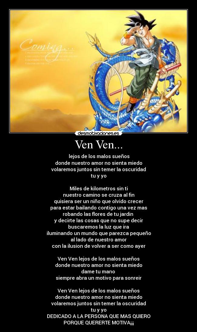 Ven Ven... -  lejos de los malos sueños
donde nuestro amor no sienta miedo
volaremos juntos sin temer la oscuridad
tu y yo

Miles de kilometros sin ti
nuestro camino se cruza al fin
quisiera ser un niño que olvido crecer
para estar bailando contigo una vez mas
robando las flores de tu jardin 
y decirte las cosas que no supe decir
buscaremos la luz que ira
iluminando un mundo que parezca pequeño
al lado de nuestro amor
con la ilusion de volver a ser como ayer

Ven Ven lejos de los malos sueños
donde nuestro amor no sienta miedo
dame tu mano 
siempre abra un motivo para sonreir

Ven Ven lejos de los malos sueños
donde nuestro amor no sienta miedo
volaremos juntos sin temer la oscuridad
tu y yo
DEDICADO A LA PERSONA QUE MAS QUIERO
PORQUE QUERERTE MOTIVA¡¡¡