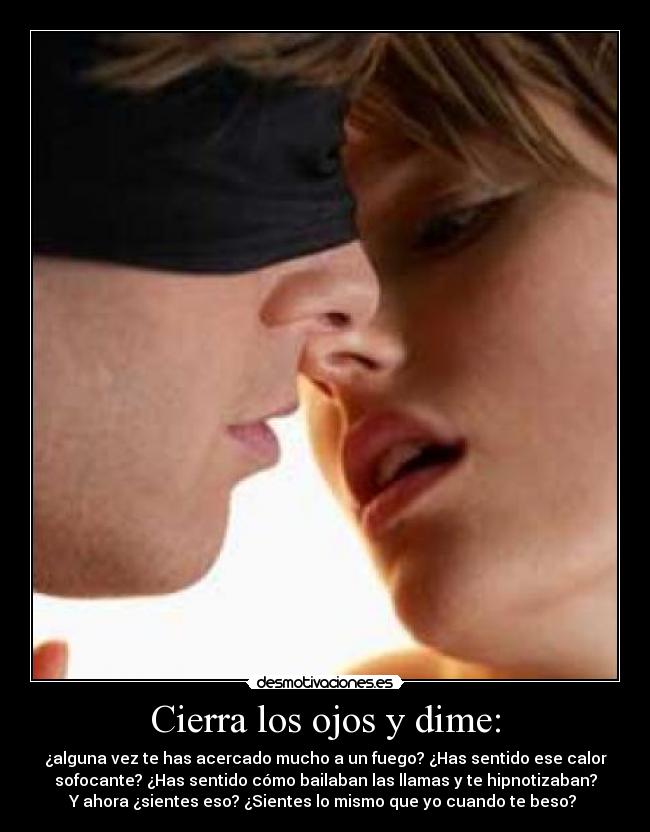 Cierra los ojos y dime: - ¿alguna vez te has acercado mucho a un fuego? ¿Has sentido ese calor
sofocante? ¿Has sentido cómo bailaban las llamas y te hipnotizaban?
Y ahora ¿sientes eso? ¿Sientes lo mismo que yo cuando te beso? 