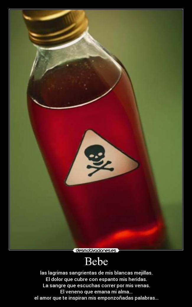 Bebe - las lagrimas sangrientas de mis blancas mejillas.
El dolor que cubre con espanto mis heridas.
La sangre que escuchas correr por mis venas.
El veneno que emana mi alma...
el amor que te inspiran mis emponzoñadas palabras...
