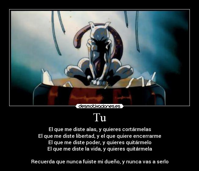 Tu - El que me diste alas, y quieres cortármelas
El que me diste libertad, y el que quiere encerrarme
El que me diste poder, y quieres quitármelo
El que me diste la vida, y quieres quitármela
Recuerda que nunca fuiste mi dueño, y nunca vas a serlo