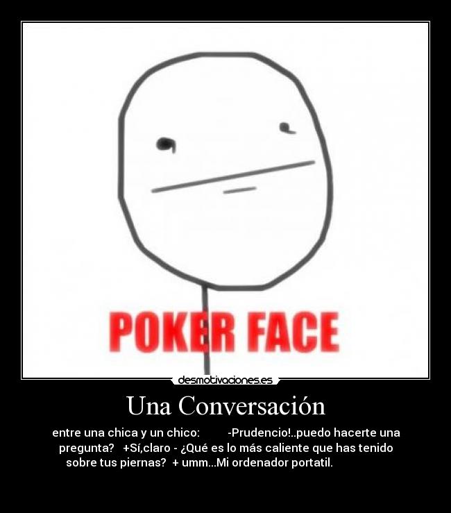 Una Conversación - entre una chica y un chico: -Prudencio!..puedo hacerte una
pregunta? +Sí,claro - ¿Qué es lo más caliente que has tenido
sobre tus piernas? + umm...Mi ordenador portatil.