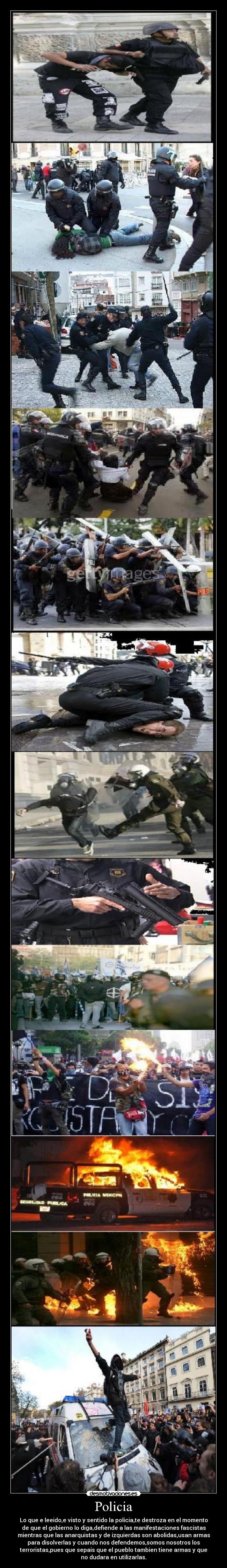 Policia - Lo que e leeido,e visto y sentido la policia,te destroza en el momento
de que el gobierno lo diga,defiende a las manifestaciones fascistas
mientras que las anarquistas y de izquierdas son abolidas,usan armas
para disolverlas y cuando nos defendemos,somos nosotros los
terroristas,pues que sepais que el pueblo tambien tiene armas y que
no dudara en utilizarlas.
