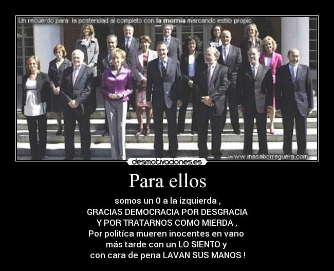 Para ellos - somos un 0 a la izquierda ,
GRACIAS DEMOCRACIA POR DESGRACIA
Y POR TRATARNOS COMO MIERDA ,
Por politíca mueren inocentes en vano
más tarde con un LO SIENTO y
con cara de pena LAVAN SUS MANOS !