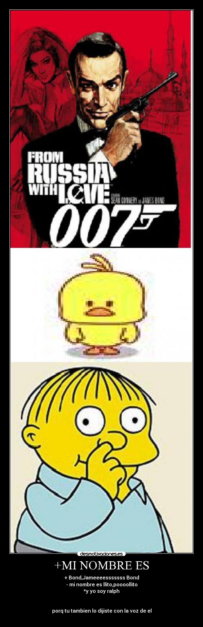 +MI NOMBRE ES - + Bond,Jameeeesssssss Bond
- mi nombre es llito,poooollito
*y yo soy ralph
porq tu tambien lo dijiste con la voz de el