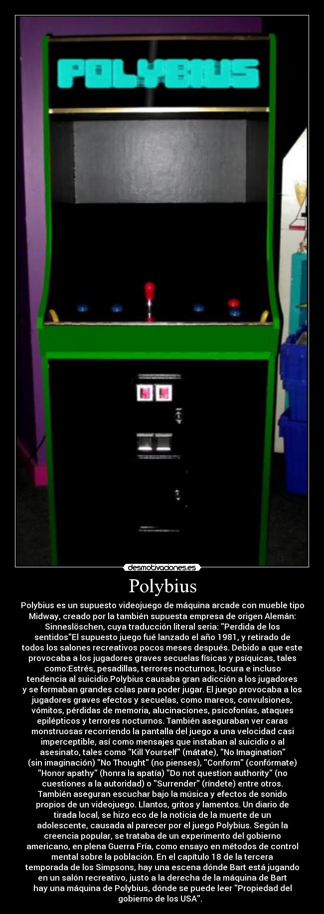 Polybius - Polybius es un supuesto videojuego de máquina arcade con mueble tipo
Midway, creado por la también supuesta empresa de origen Alemán:
Sinneslöschen, cuya traducción literal seria: Perdida de los
sentidosEl supuesto juego fué lanzado el año 1981, y retirado de
todos los salones recreativos pocos meses después. Debido a que este
provocaba a los jugadores graves secuelas físicas y psíquicas, tales
como:Estrés, pesadillas, terrores nocturnos, locura e incluso
tendencia al suicidio.Polybius causaba gran adicción a los jugadores
y se formaban grandes colas para poder jugar. El juego provocaba a los
jugadores graves efectos y secuelas, como mareos, convulsiones,
vómitos, pérdidas de memoria, alucinaciones, psicofonías, ataques
epilépticos y terrores nocturnos. También aseguraban ver caras
monstruosas recorriendo la pantalla del juego a una velocidad casi
imperceptible, así como mensajes que instaban al suicidio o al
asesinato, tales como Kill Yourself (mátate), No Imagination
(sin imaginación) No Thought (no pienses), Conform (confórmate)
Honor apathy (honra la apatía) Do not question authority (no
cuestiones a la autoridad) o Surrender (ríndete) entre otros.
También aseguran escuchar bajo la música y efectos de sonido
propios de un videojuego. Llantos, gritos y lamentos. Un diario de
tirada local, se hizo eco de la noticia de la muerte de un
adolescente, causada al parecer por el juego Polybius. Según la
creencia popular, se trataba de un experimento del gobierno
americano, en plena Guerra Fría, como ensayo en métodos de control
mental sobre la población. En el capítulo 18 de la tercera
temporada de los Simpsons, hay una escena dónde Bart está jugando
en un salón recreativo, justo a la derecha de la máquina de Bart
hay una máquina de Polybius, dónde se puede leer Propiedad del
gobierno de los USA.  