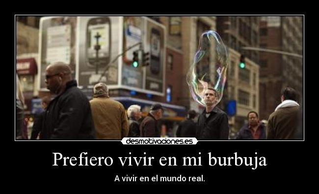 Prefiero vivir en mi burbuja - A vivir en el mundo real.