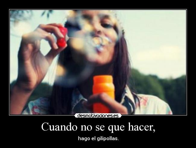 Cuando no se que hacer, - hago el gilipollas.