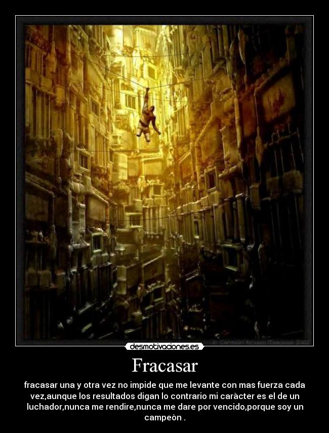 Fracasar - fracasar una y otra vez no impide que me levante con mas fuerza cada
vez,aunque los resultados digan lo contrario mi caràcter es el de un
luchador,nunca me rendire,nunca me dare por vencido,porque soy un
campeòn .