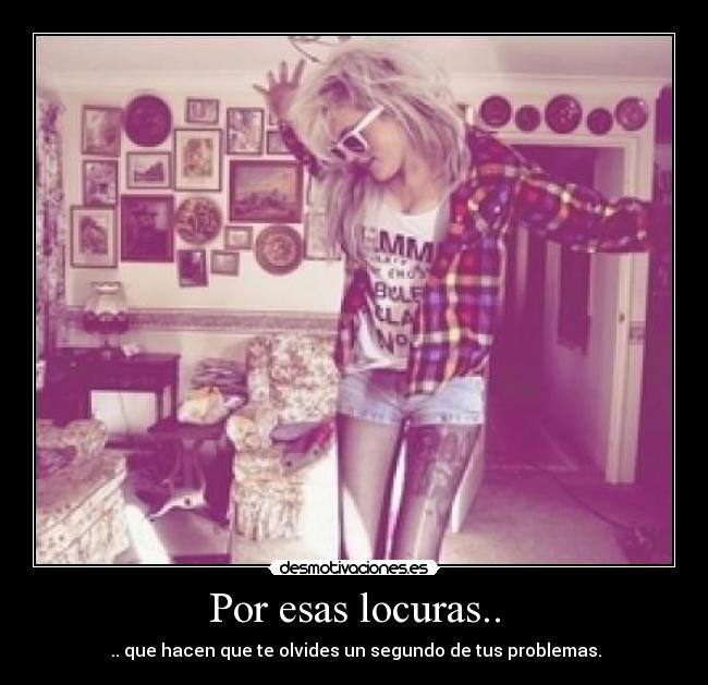 Por esas locuras.. -  .. que hacen que te olvides un segundo de tus problemas.
