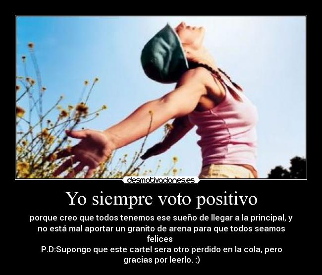 Yo siempre voto positivo - porque creo que todos tenemos ese sueño de llegar a la principal, y
no está mal aportar un granito de arena para que todos seamos
felices
P.D:Supongo que este cartel sera otro perdido en la cola, pero
gracias por leerlo. :)
