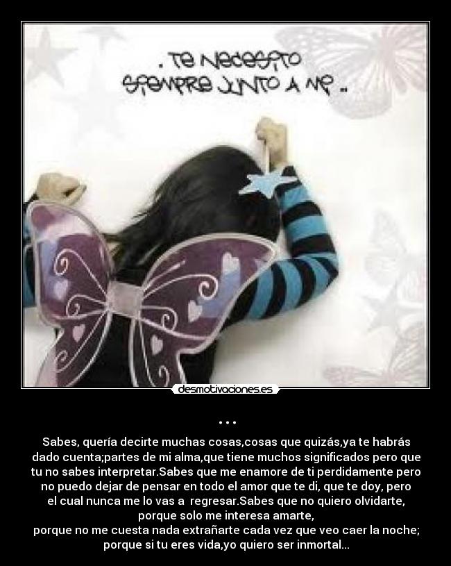 ... - Sabes, quería decirte muchas cosas,cosas que quizás,ya te habrás
dado cuenta;partes de mi alma,que tiene muchos significados pero que
tu no sabes interpretar.Sabes que me enamore de ti perdidamente pero
no puedo dejar de pensar en todo el amor que te di, que te doy, pero
el cual nunca me lo vas a  regresar.Sabes que no quiero olvidarte,
porque solo me interesa amarte,
porque no me cuesta nada extrañarte cada vez que veo caer la noche;
porque si tu eres vida,yo quiero ser inmortal...
