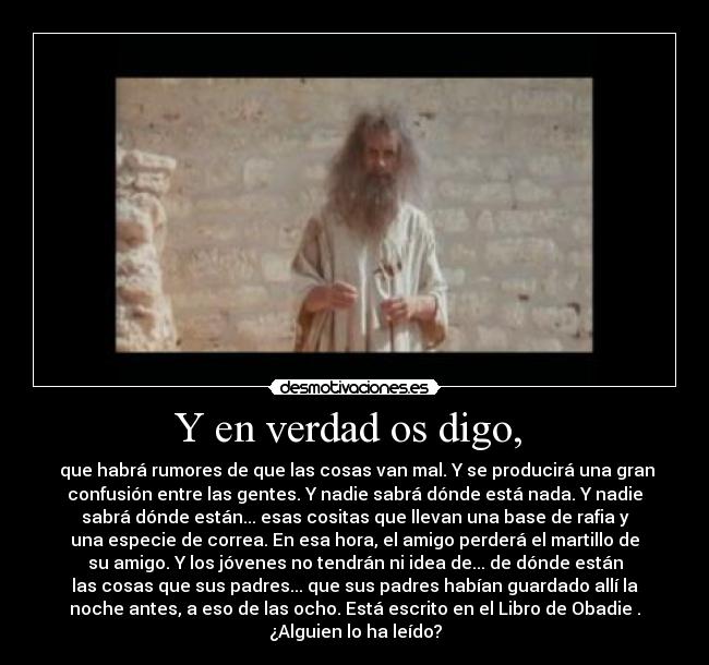 Y en verdad os digo,  -  que habrá rumores de que las cosas van mal. Y se producirá una gran
confusión entre las gentes. Y nadie sabrá dónde está nada. Y nadie
sabrá dónde están... esas cositas que llevan una base de rafia y
una especie de correa. En esa hora, el amigo perderá el martillo de
su amigo. Y los jóvenes no tendrán ni idea de... de dónde están
las cosas que sus padres... que sus padres habían guardado allí la
noche antes, a eso de las ocho. Está escrito en el Libro de Obadie .
¿Alguien lo ha leído?