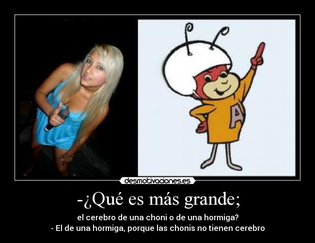 -¿Qué es más grande; - el cerebro de una choni o de una hormiga?
- El de una hormiga, porque las chonis no tienen cerebro