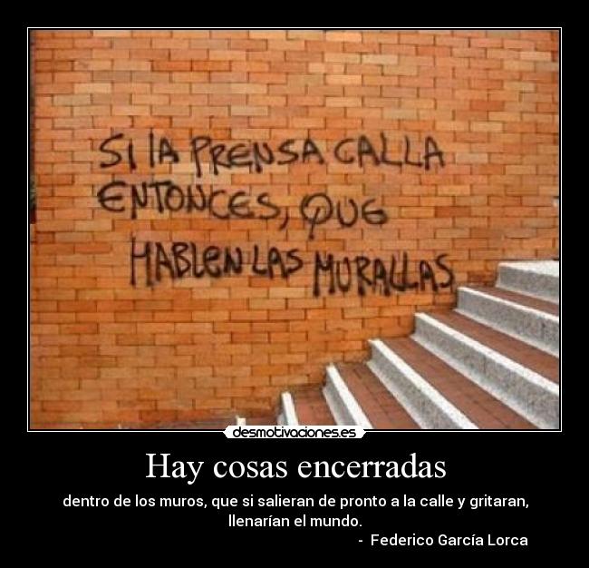 Hay cosas encerradas - dentro de los muros, que si salieran de pronto a la calle y gritaran,
llenarían el mundo.
- Federico García Lorca