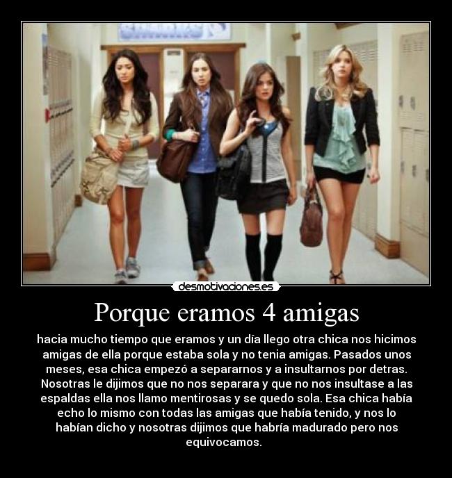 Porque eramos 4 amigas - hacia mucho tiempo que eramos y un día llego otra chica nos hicimos
amigas de ella porque estaba sola y no tenia amigas. Pasados unos
meses, esa chica empezó a separarnos y a insultarnos por detras.
Nosotras le dijimos que no nos separara y que no nos insultase a las
espaldas ella nos llamo mentirosas y se quedo sola. Esa chica había
echo lo mismo con todas las amigas que había tenido, y nos lo
habían dicho y nosotras dijimos que habría madurado pero nos
equivocamos.