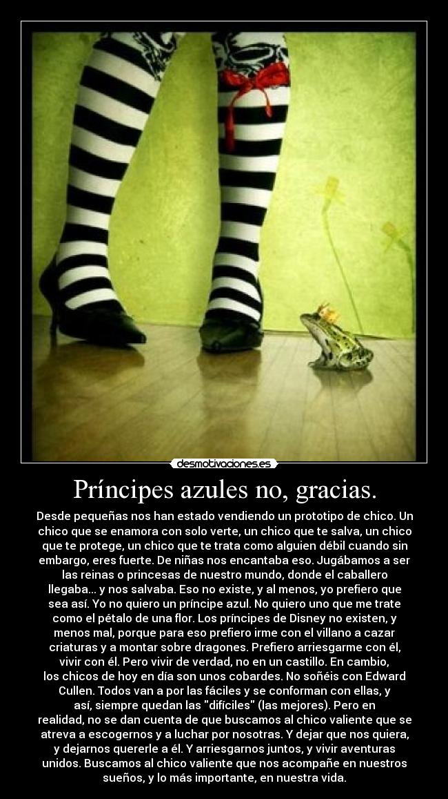 Príncipes azules no, gracias. - Desde pequeñas nos han estado vendiendo un prototipo de chico. Un
chico que se enamora con solo verte, un chico que te salva, un chico
que te protege, un chico que te trata como alguien débil cuando sin
embargo, eres fuerte. De niñas nos encantaba eso. Jugábamos a ser
las reinas o princesas de nuestro mundo, donde el caballero
llegaba... y nos salvaba. Eso no existe, y al menos, yo prefiero que
sea así. Yo no quiero un príncipe azul. No quiero uno que me trate
como el pétalo de una flor. Los príncipes de Disney no existen, y
menos mal, porque para eso prefiero irme con el villano a cazar
criaturas y a montar sobre dragones. Prefiero arriesgarme con él,
vivir con él. Pero vivir de verdad, no en un castillo. En cambio,
los chicos de hoy en día son unos cobardes. No soñéis con Edward
Cullen. Todos van a por las fáciles y se conforman con ellas, y
así, siempre quedan las difíciles (las mejores). Pero en
realidad, no se dan cuenta de que buscamos al chico valiente que se
atreva a escogernos y a luchar por nosotras. Y dejar que nos quiera,
y dejarnos quererle a él. Y arriesgarnos juntos, y vivir aventuras
unidos. Buscamos al chico valiente que nos acompañe en nuestros
sueños, y lo más importante, en nuestra vida.