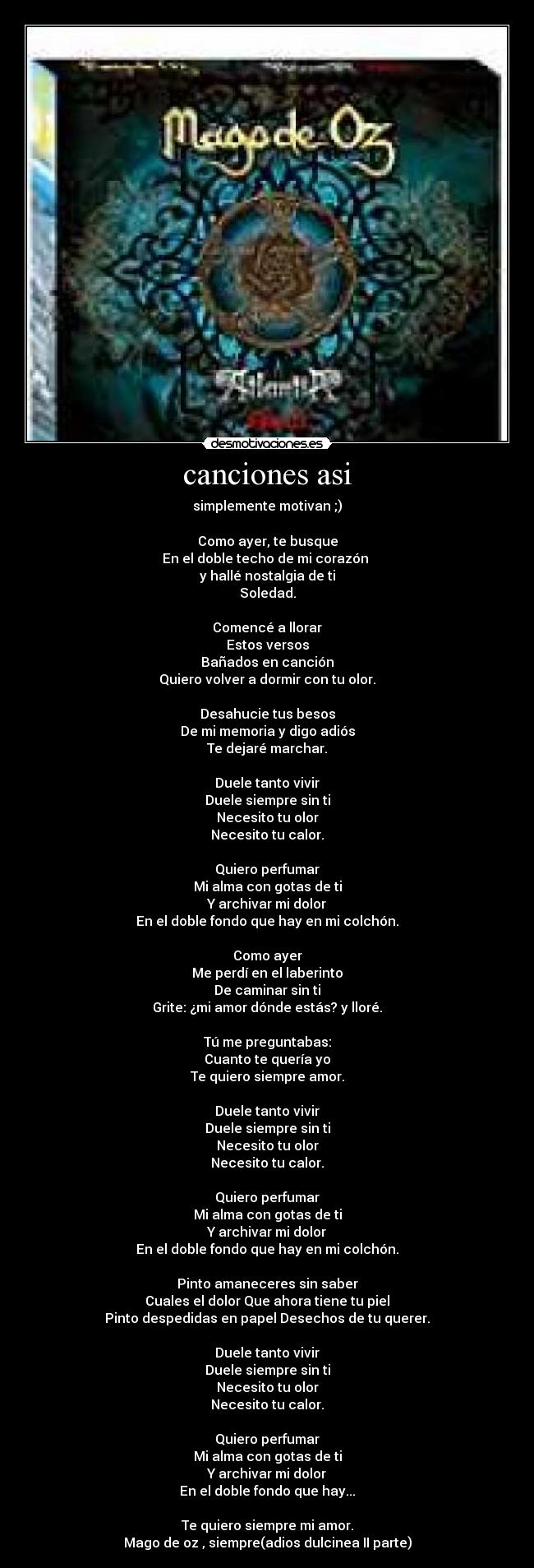 canciones asi - simplemente motivan ;)
Como ayer, te busque
En el doble techo de mi corazón
y hallé nostalgia de ti
Soledad.
Comencé a llorar
Estos versos
Bañados en canción
Quiero volver a dormir con tu olor.
Desahucie tus besos
De mi memoria y digo adiós
Te dejaré marchar.
Duele tanto vivir
Duele siempre sin ti
Necesito tu olor
Necesito tu calor.
Quiero perfumar
Mi alma con gotas de ti
Y archivar mi dolor
En el doble fondo que hay en mi colchón.
Como ayer
Me perdí en el laberinto
De caminar sin ti
Grite: ¿mi amor dónde estás? y lloré.
Tú me preguntabas:
Cuanto te quería yo
Te quiero siempre amor.
Duele tanto vivir
Duele siempre sin ti
Necesito tu olor
Necesito tu calor.
Quiero perfumar
Mi alma con gotas de ti
Y archivar mi dolor
En el doble fondo que hay en mi colchón.
Pinto amaneceres sin saber
Cuales el dolor Que ahora tiene tu piel
Pinto despedidas en papel Desechos de tu querer.
Duele tanto vivir
Duele siempre sin ti
Necesito tu olor
Necesito tu calor.
Quiero perfumar
Mi alma con gotas de ti
Y archivar mi dolor
En el doble fondo que hay...
Te quiero siempre mi amor.
Mago de oz , siempre(adios dulcinea II parte)