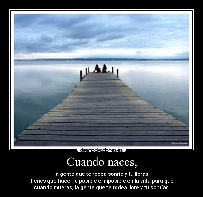 Cuando naces, - la gente que te rodea sonríe y tu lloras.
Tienes que hacer lo posible e imposible en la vida para que
cuando mueras, la gente que te rodea llore y tu sonrías.