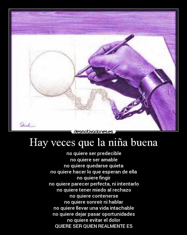 Hay veces que la niña buena - no quiere ser predecible
no quiere ser amable
no quiere quedarse quieta
no quiere hacer lo que esperan de ella
no quiere fingir
no quiere parecer perfecta, ni intentarlo
no quiere tener miedo al rechazo
no quiere contenerse
no quiere sonreír ni hablar
no quiere llevar una vida intachable
no quiere dejar pasar oportunidades
no quiere evitar el dolor
QUIERE SER QUIEN REALMENTE ES