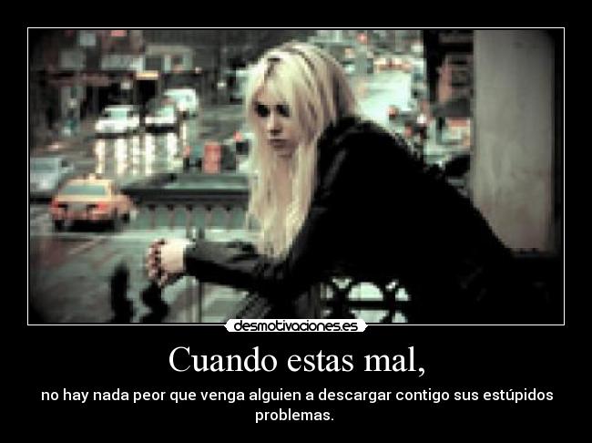 Cuando estas mal, - no hay nada peor que venga alguien a descargar contigo sus estúpidos problemas. 