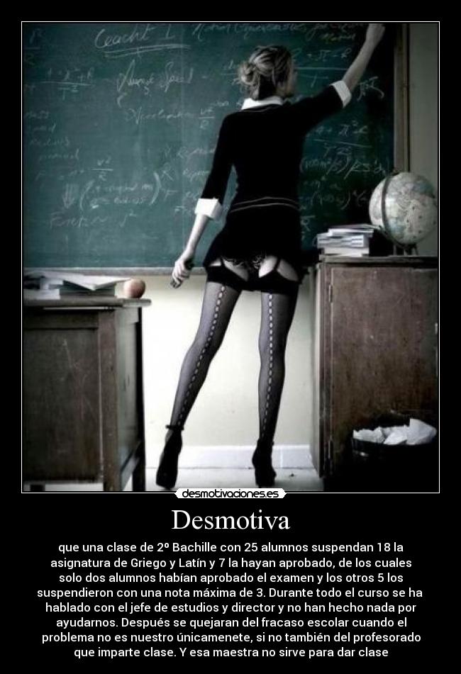 Desmotiva - que una clase de 2º Bachille con 25 alumnos suspendan 18 la
asignatura de Griego y Latín y 7 la hayan aprobado, de los cuales
solo dos alumnos habían aprobado el examen y los otros 5 los
suspendieron con una nota máxima de 3. Durante todo el curso se ha 
hablado con el jefe de estudios y director y no han hecho nada por
ayudarnos. Después se quejaran del fracaso escolar cuando el
problema no es nuestro únicamenete, si no también del profesorado
que imparte clase. Y esa maestra no sirve para dar clase