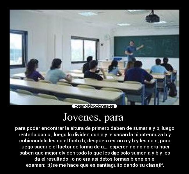 Jovenes, para  - para poder encontrar la altura de primero deben de sumar a y b, luego
restarlo con c , luego lo dividen con a y le sacan la hipotennuza b y
cubicandolo les da el facto b, despues restan a y b y les da c, para
luego sacarle el factor de forma de a.... esperen no no no era haci
saben que mejor olviden todo lo que les dije solo sumen a y b y les
da el resultado ¡ o no era asi detos formas biene en el
examen::::((se me hace que es santiaguito dando su clase)lf.