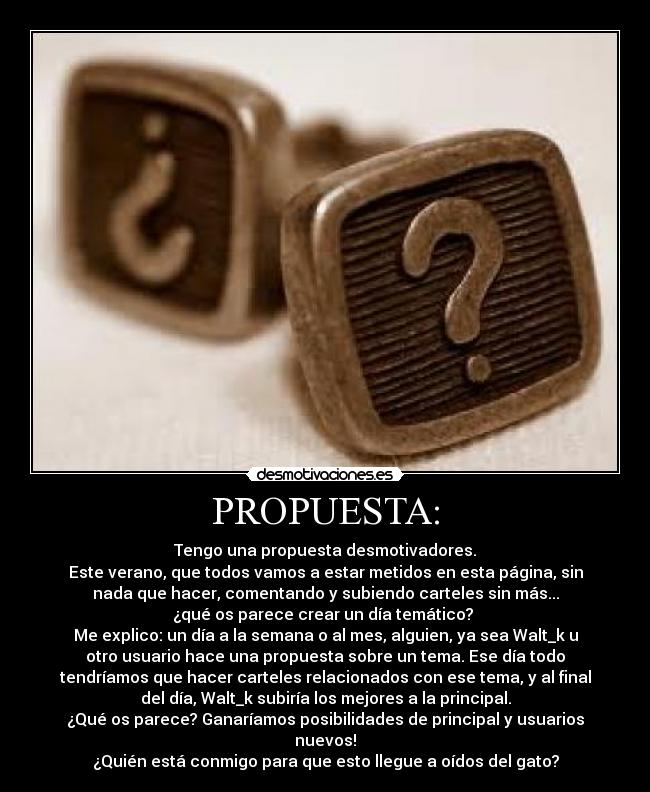 PROPUESTA: - Tengo una propuesta desmotivadores.
Este verano, que todos vamos a estar metidos en esta página, sin
nada que hacer, comentando y subiendo carteles sin más...
¿qué os parece crear un día temático?
Me explico: un día a la semana o al mes, alguien, ya sea Walt_k u
otro usuario hace una propuesta sobre un tema. Ese día todo
tendríamos que hacer carteles relacionados con ese tema, y al final
del día, Walt_k subiría los mejores a la principal.
¿Qué os parece? Ganaríamos posibilidades de principal y usuarios
nuevos!
¿Quién está conmigo para que esto llegue a oídos del gato?