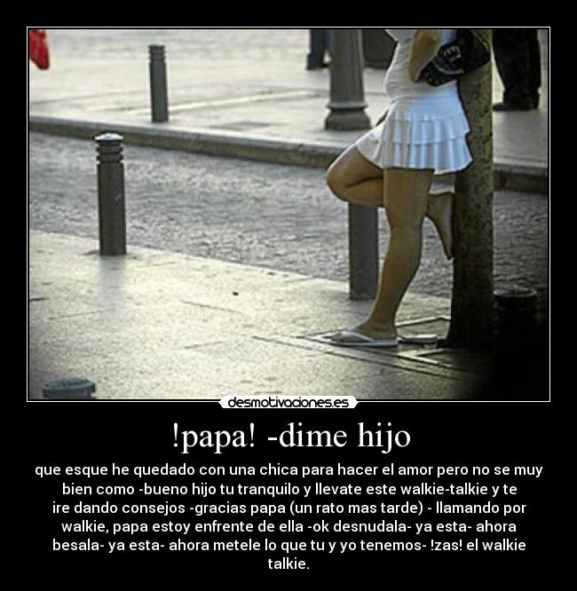 !papa! -dime hijo - que esque he quedado con una chica para hacer el amor pero no se muy
bien como -bueno hijo tu tranquilo y llevate este walkie-talkie y te
ire dando consejos -gracias papa (un rato mas tarde) - llamando por
walkie, papa estoy enfrente de ella -ok desnudala- ya esta- ahora
besala- ya esta- ahora metele lo que tu y yo tenemos- !zas! el walkie
talkie.