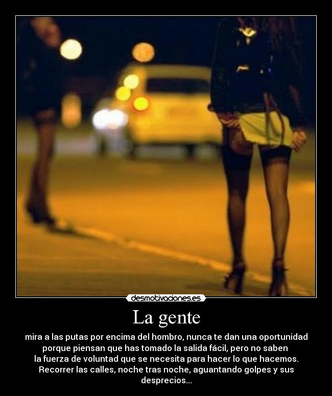 La gente - mira a las putas por encima del hombro, nunca te dan una oportunidad
porque piensan que has tomado la salida fácil, pero no saben
la fuerza de voluntad que se necesita para hacer lo que hacemos.
Recorrer las calles, noche tras noche, aguantando golpes y sus desprecios...