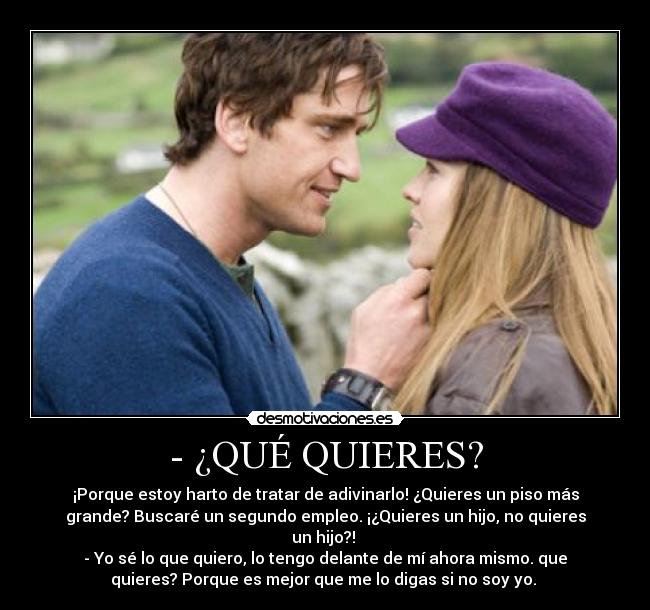 - ¿QUÉ QUIERES? - ¡Porque estoy harto de tratar de adivinarlo! ¿Quieres un piso más
grande? Buscaré un segundo empleo. ¡¿Quieres un hijo, no quieres
un hijo?! 
- Yo sé lo que quiero, lo tengo delante de mí ahora mismo. que
quieres? Porque es mejor que me lo digas si no soy yo. 