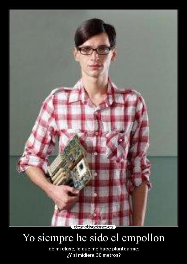 Yo siempre he sido el empollon - de mi clase, lo que me hace plantearme:
¿Y si midiera 30 metros?