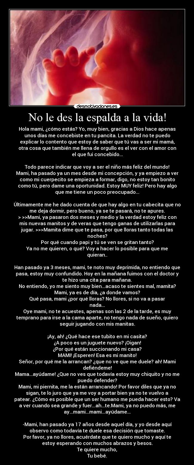 No le des la espalda a la vida! - Hola mami, ¿cómo estás? Yo, muy bien, gracias a Dios hace apenas
unos días me concebiste en tu pancita. La verdad no te puedo
explicar lo contento que estoy de saber que tú vas a ser mi mamá,
otra cosa que también me llena de orgullo es el ver con el amor con
el que fui concebido...

Todo parece indicar que voy a ser el niño más feliz del mundo!
Mami, ha pasado ya un mes desde mi concepción, y ya empiezo a ver
como mi cuerpecito se empieza a formar, digo, no estoy tan bonito
como tú, pero dame una oportunidad. Estoy MUY feliz! Pero hay algo
que me tiene un poco preocupado...

Últimamente me he dado cuenta de que hay algo en tu cabecita que no
me deja dormir, pero bueno, ya se te pasará, no te apures.
> >>Mami, ya pasaron dos meses y medio y la verdad estoy feliz con
mis nuevas manitos y de veras que tengo ganas de utilizarlas para
jugar. >>>Mamita dime que te pasa, por que lloras tanto todas las
noches?
Por qué cuando papi y tú se ven se gritan tanto?
Ya no me quieren, o qué? Voy a hacer lo posible para que me
quieran..

Han pasado ya 3 meses, mami, te noto muy deprimida, no entiendo que
pasa, estoy muy confundido. Hoy en la mañana fuimos con el doctor y
te hizo una cita para mañana.
No entiendo, yo me siento muy bien...acaso te sientes mal, mamita?
Mami, ya es de día, ¿a donde vamos?
Qué pasa, mami ¿por qué lloras? No llores, si no va a pasar
nada...
Oye mami, no te acuestes, apenas son las 2 de la tarde, es muy
temprano para irse a la cama aparte, no tengo nada de sueño, quiero
seguir jugando con mis manitas.

¡Ay, ah! ¿Qué hace ese tubito en mi casita?
¿A poco es un juguete nuevo? ¡Oigan!
¿Por qué están succionando mi casa?
MAMI! ¡Esperen! Esa es mi manito!
Señor, por qué me la arrancan? ¿que no ve que me duele? ah! Mami
defiéndeme!
Mama...ayúdame! ¿Que no ves que todavía estoy muy chiquito y no me
puedo defender?
Mami, mi piernita, me la están arrancando! Por favor diles que ya no
sigan, te lo juro que ya me voy a portar bien ya no te vuelvo a
patear. ¿Cómo es posible que un ser humano me pueda hacer esto? Va
a ver cuando sea grande y fuer...ah...te.Mami, ya no puedo más, me
ay...mami...mami...ayúdame...

-Mami, han pasado ya 17 años desde aquel día, y yo desde aquí
observo como todavía te duele esa decisión que tomaste.
Por favor, ya no llores, acuérdate que te quiero mucho y aquí te
estoy esperando con muchos abrazos y besos.
Te quiere mucho,
Tu bebé.