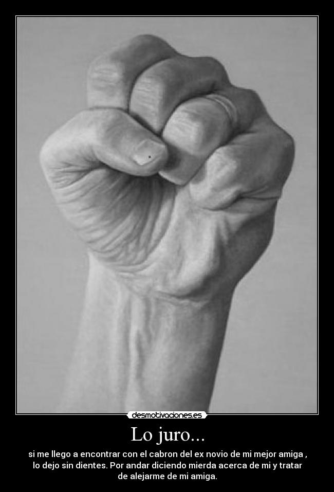 Lo juro... - si me llego a encontrar con el cabron del ex novio de mi mejor amiga ,
lo dejo sin dientes. Por andar diciendo mierda acerca de mi y tratar
de alejarme de mi amiga.