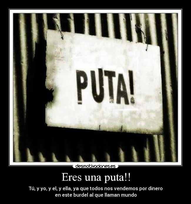 Eres una puta!! - Tú, y yo, y el, y ella, ya que todos nos vendemos por dinero
en este burdel al que llaman mundo