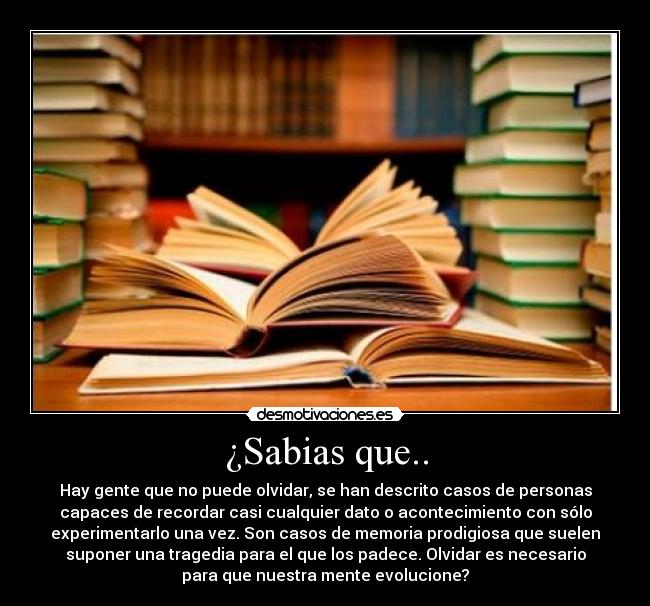 ¿Sabias que.. - Hay gente que no puede olvidar, se han descrito casos de personas
capaces de recordar casi cualquier dato o acontecimiento con sólo
experimentarlo una vez. Son casos de memoria prodigiosa que suelen
suponer una tragedia para el que los padece. Olvidar es necesario
para que nuestra mente evolucione?