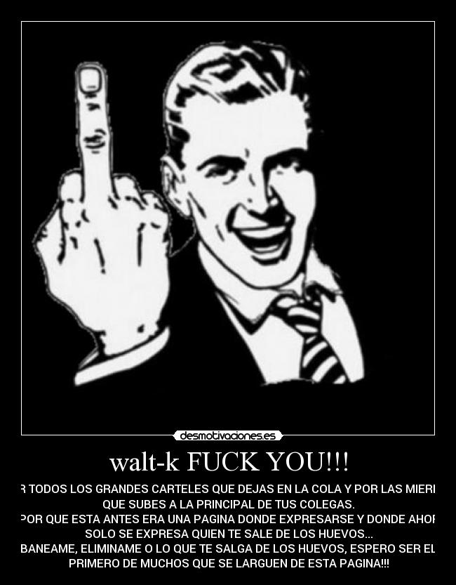 walt-k FUCK YOU!!! - POR TODOS LOS GRANDES CARTELES QUE DEJAS EN LA COLA Y POR LAS MIERDAS
QUE SUBES A LA PRINCIPAL DE TUS COLEGAS.
Y POR QUE ESTA ANTES ERA UNA PAGINA DONDE EXPRESARSE Y DONDE AHORA
SOLO SE EXPRESA QUIEN TE SALE DE LOS HUEVOS...
BANEAME, ELIMINAME O LO QUE TE SALGA DE LOS HUEVOS, ESPERO SER EL
PRIMERO DE MUCHOS QUE SE LARGUEN DE ESTA PAGINA!!!