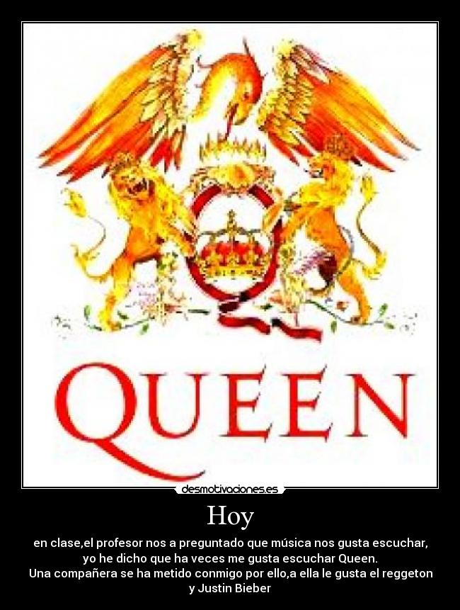 Hoy - en clase,el profesor nos a preguntado que música nos gusta escuchar,
yo he dicho que ha veces me gusta escuchar Queen.
Una compañera se ha metido conmigo por ello,a ella le gusta el reggeton
y Justin Bieber