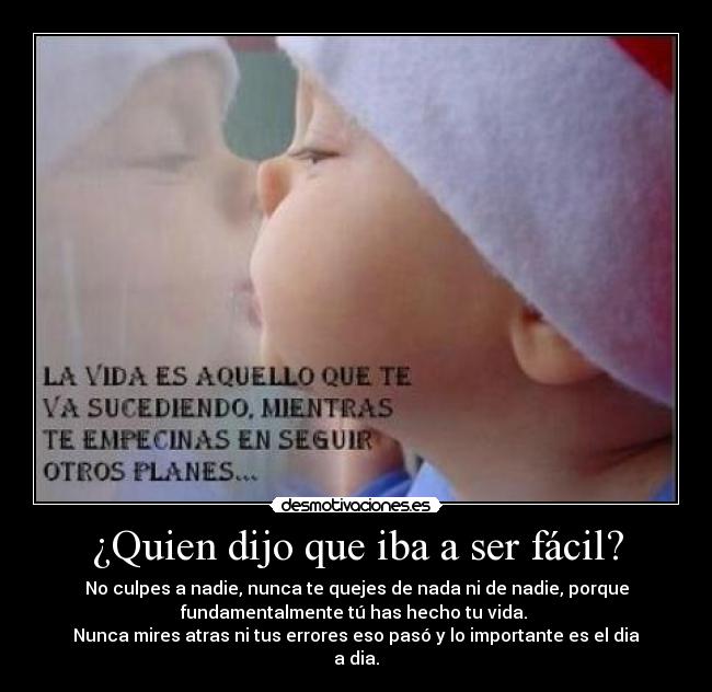 ¿Quien dijo que iba a ser fácil? - No culpes a nadie, nunca te quejes de nada ni de nadie, porque
fundamentalmente tú has hecho tu vida.
Nunca mires atras ni tus errores eso pasó y lo importante es el dia
a dia.