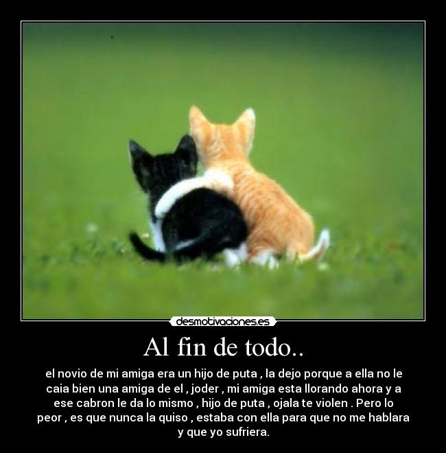 Al fin de todo.. - el novio de mi amiga era un hijo de puta , la dejo porque a ella no le
caia bien una amiga de el , joder , mi amiga esta llorando ahora y a
ese cabron le da lo mismo , hijo de puta , ojala te violen . Pero lo
peor , es que nunca la quiso , estaba con ella para que no me hablara
y que yo sufriera.