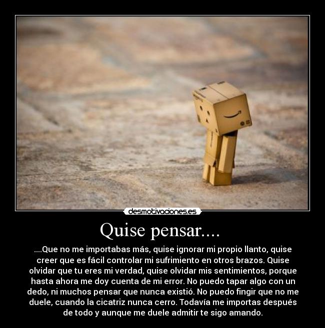 Quise pensar.... - ....Que no me importabas más, quise ignorar mi propio llanto, quise
creer que es fácil controlar mi sufrimiento en otros brazos. Quise
olvidar que tu eres mi verdad, quise olvidar mis sentimientos, porque
hasta ahora me doy cuenta de mi error. No puedo tapar algo con un
dedo, ni muchos pensar que nunca existió. No puedo fingir que no me
duele, cuando la cicatriz nunca cerro. Todavía me importas después
de todo y aunque me duele admitir te sigo amando.