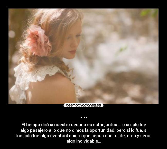 ... - El tiempo dirá si nuestro destino es estar juntos ... o si solo fue
algo pasajero a lo que no dimos la oportunidad, pero si lo fue, si
tan solo fue algo eventual quiero que sepas que fuiste, eres y seras
algo inolvidable...
