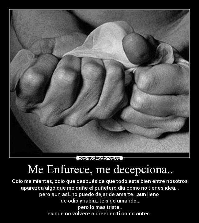 Me Enfurece, me decepciona.. - Odio me mientas, odio que después de que todo esta bien entre nosotros
aparezca algo que me dañe el puñetero día como no tienes idea...
pero aun así..no puedo dejar de amarte...aun lleno 
de odio y rabia...te sigo amando..
pero lo mas triste..
es que no volveré a creer en ti como antes..