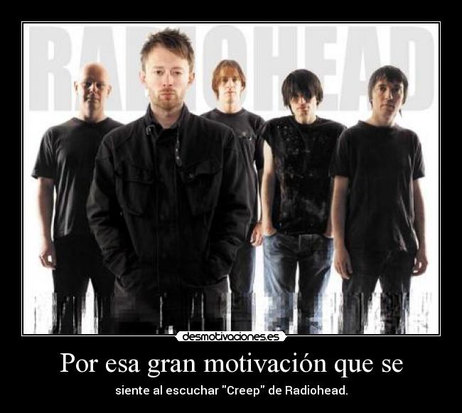 Por esa gran motivación que se - siente al escuchar Creep de Radiohead.