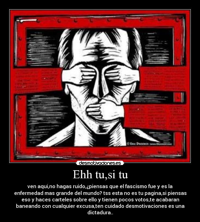 Ehh tu,si tu - ven aqui,no hagas ruido,¿piensas que el fascismo fue y es la
enfermedad mas grande del mundo? tss esta no es tu pagina,si piensas
eso y haces carteles sobre ello y tienen pocos votos,te acabaran
baneando con cualquier excusa,ten cuidado desmotivaciones es una
dictadura..