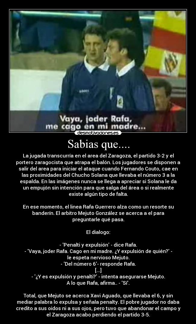 Sabias que.... - La jugada transcurría en el area del Zaragoza, el partido 3-2 y el
portero zaragocista que atrapa el balón. Los jugadores se disponen a
salir del area para iniciar el ataque cuando Fernando Couto, cae en
las proximidades del Chucho Solana que llevaba el número 3 a la
espalda. En las imágenes nunca se llega a apreciar si Solana le da
un empujón sin intención para que salga del área o si realmente
existe algún tipo de falta.

En ese momento, el linea Rafa Guerrero alza como un resorte su
banderín. El arbitro Mejuto González se acerca a el para
preguntarle qué pasa.

El dialogo:

- Penalti y expulsión - dice Rafa.
- Vaya, joder Rafa. Cago en mi madre. ¿Y expulsión de quién? -
le espeta nervioso Mejuto.
- Del número 6- responde Rafa.
[...]
- ¿Y es expulsión y penalti? - intenta asegurarse Mejuto.
A lo que Rafa, afirma.. - Sí.

Total, que Mejuto se acerca Xavi Aguado, que llevaba el 6, y sin
mediar palabra lo expulsa y señala penalty. El pobre jugador no daba
credito a sus oidos ni a sus ojos, pero tuvo que abandonar el campo y
el Zaragoza acabo perdiendo el partido 3-5.